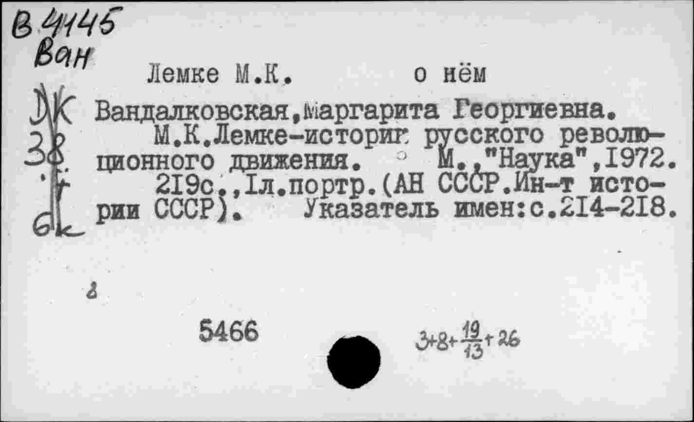 ﻿Лемке М.К. о нём
Вандалковская,маргарита Георгиевна.
М.К.Лемке-историт русского революционного движения. ° М. "Наука",1972.
219с.,1л.портр.(АН СССР.Ин-т истории СССР). Указатель имен:с.214-218.
5466